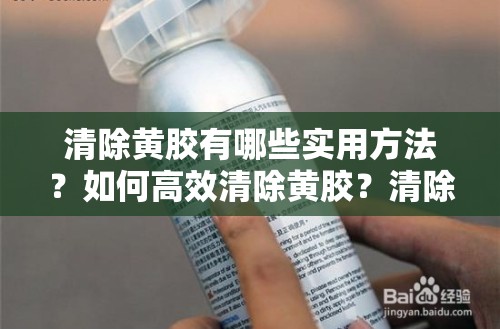 清除黄胶有哪些实用方法？如何高效清除黄胶？清除黄胶的最佳途径是什么？清除黄胶的常见妙招有哪些？怎样快速清除黄胶？清除黄胶的有效技巧有哪些？清除黄胶的便捷方式是什么？清除黄胶的实用小窍门有哪些？清除黄胶的靠谱方法是什么？清除黄胶的实用招数有哪些？清除黄胶的高效策略是什么？清除黄胶的实用经验分享