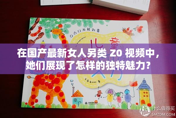 在国产最新女人另类 Z0 视频中，她们展现了怎样的独特魅力？