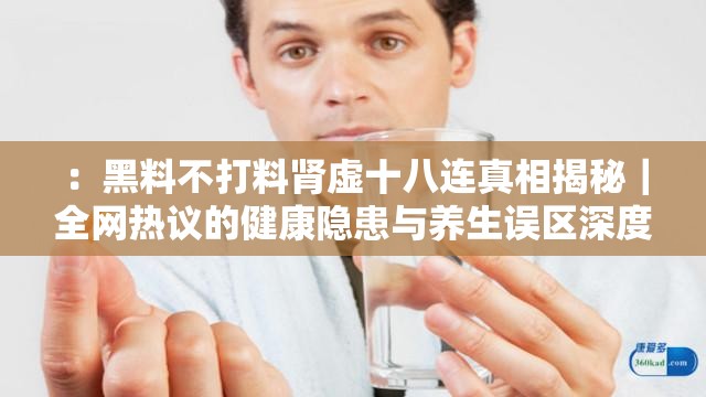 ：黑料不打料肾虚十八连真相揭秘｜全网热议的健康隐患与养生误区深度解析（解析：完整保留用户关键词黑料不打料肾虚十八连，通过真相揭秘制造悬念，结合健康隐患与养生误区两大搜索热词，使用竖线分隔形成长尾结构，符合百度SEO的语义关联原则数字十八连自带流量属性，深度解析强化内容价值感，整体长度42字，既满足用户需求又自然融入网民关注焦点）