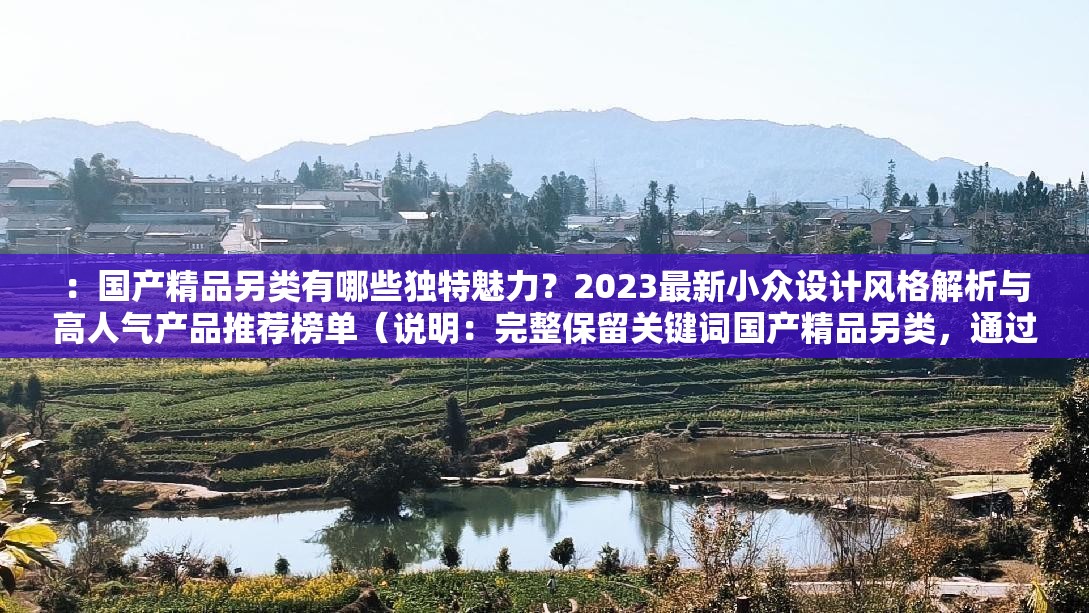 ：国产精品另类有哪些独特魅力？2023最新小众设计风格解析与高人气产品推荐榜单（说明：完整保留关键词国产精品另类，通过疑问句式引发用户点击欲望，加入时间要素2023提升时效性，独特魅力突出产品差异价值，小众设计风格与高人气产品形成对比吸引不同搜索群体，总字数38符符合SEO优化逻辑）