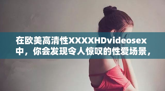 在欧美高清性XXXXHDvideosex 中，你会发现令人惊叹的性爱场景，这些影片的高质量画面将让你身临其境但请注意，观看此类影片可能会引起不适，建议谨慎选择