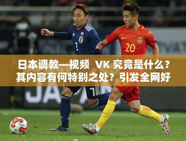 日本调教—视频  VK 究竟是什么？其内容有何特别之处？引发全网好奇