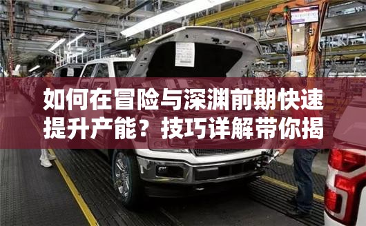 如何在冒险与深渊前期快速提升产能？技巧详解带你揭秘！