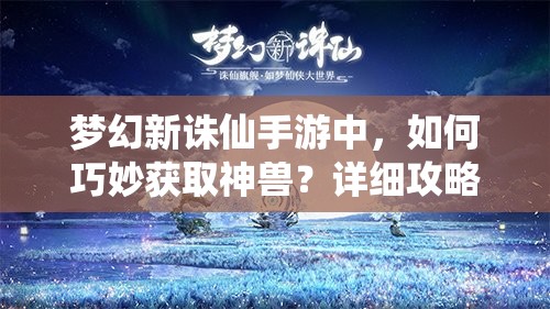 梦幻新诛仙手游中，如何巧妙获取神兽？详细攻略揭秘！