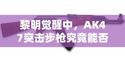 黎明觉醒中，AK47突击步枪究竟能否称霸战场？全面枪械点评揭秘！