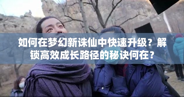 如何在梦幻新诛仙中快速升级？解锁高效成长路径的秘诀何在？