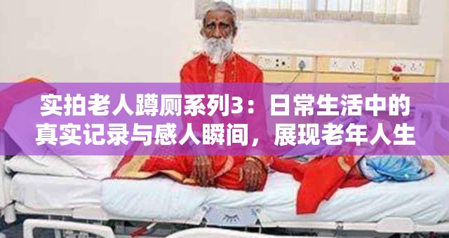 实拍老人蹲厕系列3：日常生活中的真实记录与感人瞬间，展现老年人生活的点滴