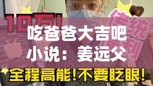 吃爸爸大吉吧小说：姜远父子爆笑日常与催泪亲情，高能反转引爆全网热议吃爸爸大吉吧小说中姜远父子的命运将如何改写？揭秘父子矛盾与和解的暖心故事姜远父子在线飙戏吃爸爸大吉吧小说深度解析：从餐桌闹剧到家族传承的成长之路吃爸爸大吉吧小说必看章节：姜远父子从互怼到相守，当代家庭关系的爆笑与泪目实录全网催更吃爸爸大吉吧小说姜远父子篇：跨代际碰撞下的亲情救赎与人生蜕变