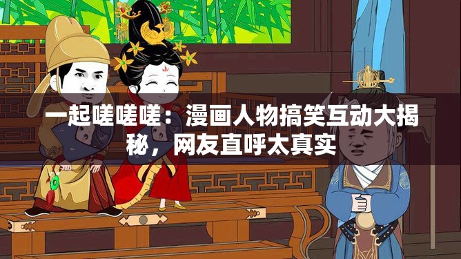 一起嗟嗟嗟：漫画人物搞笑互动大揭秘，网友直呼太真实