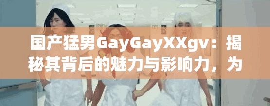 国产猛男GayGayXXgv：揭秘其背后的魅力与影响力，为何成为当下网络热议焦点？