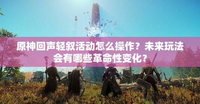 原神回声轻叙活动怎么操作？未来玩法会有哪些革命性变化？