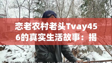 恋老农村老头Tvay456的真实生活故事：揭秘乡村老人的日常与情感世界