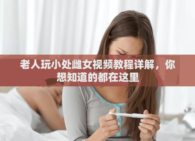 老人玩小处雌女视频教程详解，你想知道的都在这里