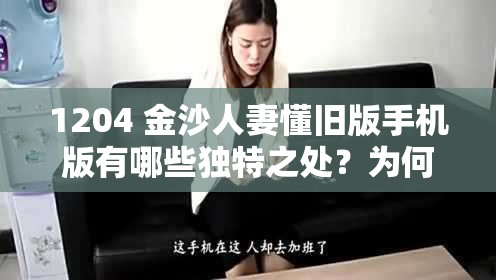 1204 金沙人妻懂旧版手机版有哪些独特之处？为何备受关注？