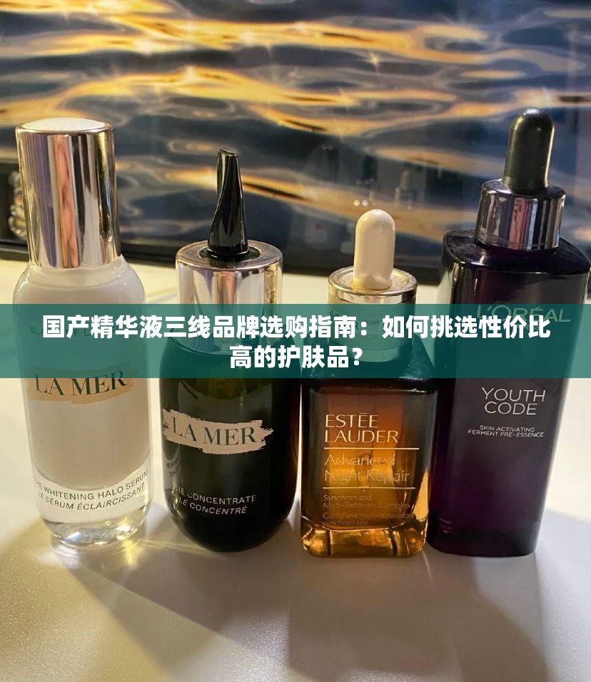 国产精华液三线品牌选购指南：如何挑选性价比高的护肤品？