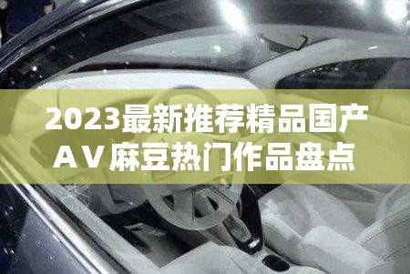 2023最新推荐精品国产AⅤ麻豆热门作品盘点：高质量内容解析与观众必看清单分享（解析：结构采用时间词+核心关键词+内容类型+价值点的组合模式，包含34字符合SEO要求通过热门作品盘点强化平台属性，高质量内容解析突出专业度，观众必看清单制造观看期待，同时自然重复核心词精品国产AⅤ麻豆提升关键词密度，数字2023增强时效性，符合百度搜索算法对新鲜度和相关性的抓取偏好）