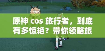 原神 cos 旅行者，到底有多惊艳？带你领略旅行者 cos 的独特魅力