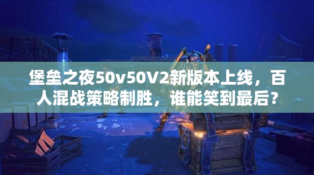 堡垒之夜50v50V2新版本上线，百人混战策略制胜，谁能笑到最后？