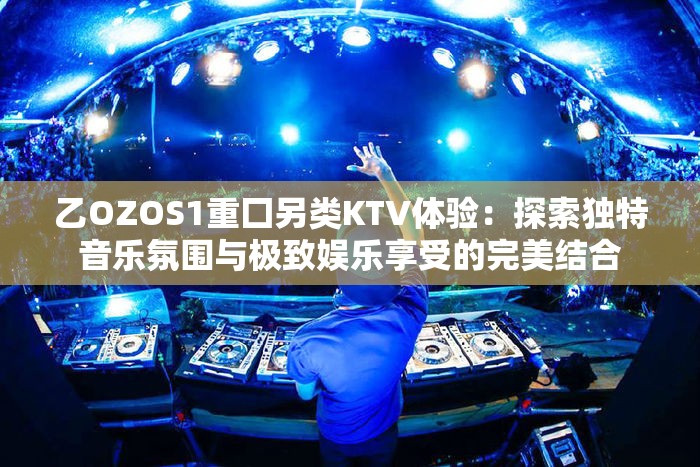 乙OZOS1重囗另类KTV体验：探索独特音乐氛围与极致娱乐享受的完美结合