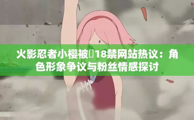 火影忍者小樱被❌18禁网站热议：角色形象争议与粉丝情感探讨