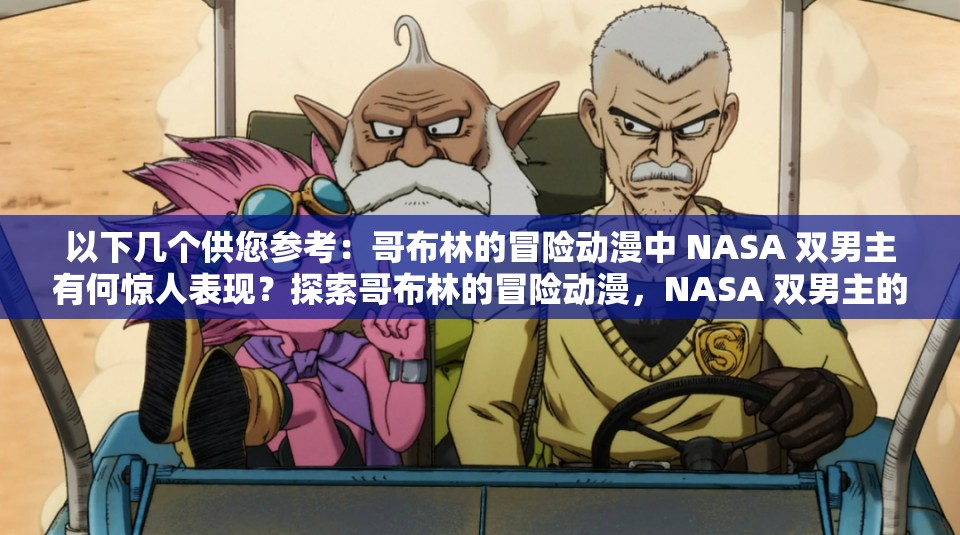 以下几个供您参考：哥布林的冒险动漫中 NASA 双男主有何惊人表现？探索哥布林的冒险动漫，NASA 双男主的故事走向何方？哥布林的冒险动漫里，NASA 双男主能否创造奇迹？哥布林的冒险动漫来袭，NASA 双男主会带来怎样的精彩？在哥布林的冒险动漫中，NASA 双男主将面临怎样的挑战？