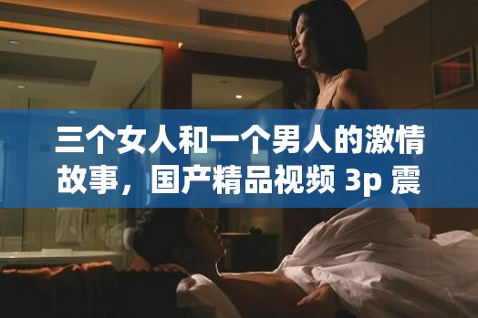 三个女人和一个男人的激情故事，国产精品视频 3p 震撼上线