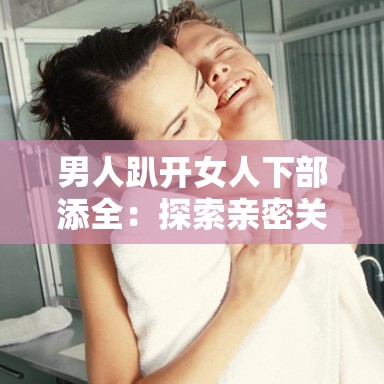 男人趴开女人下部添全：探索亲密关系中的情感与身体互动