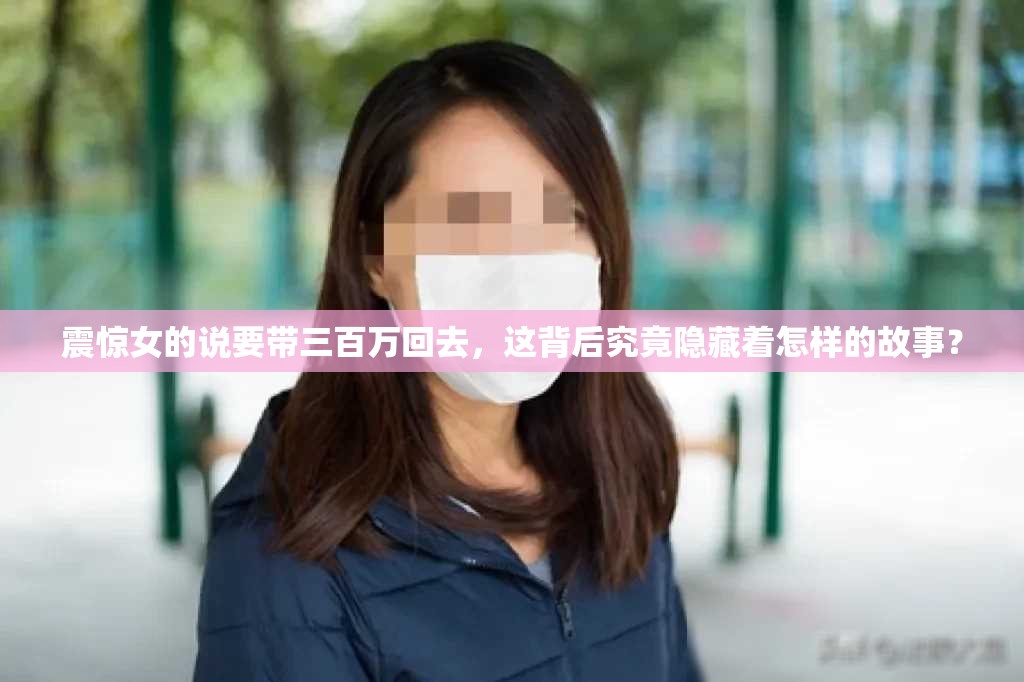 震惊女的说要带三百万回去，这背后究竟隐藏着怎样的故事？