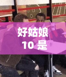 好姑娘 10 是什么？为何它如此备受关注？全面解读好姑娘 10 的奥秘