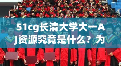 51cg长清大学大一AJ资源究竟是什么？为何引发广泛关注？快来一探究竟