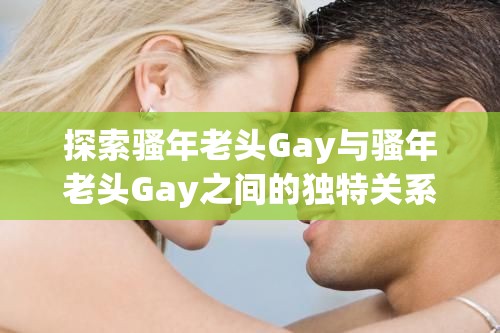 探索骚年老头Gay与骚年老头Gay之间的独特关系：深度解析其社会影响与文化意义