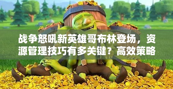 战争怒吼新英雄哥布林登场，资源管理技巧有多关键？高效策略揭秘！