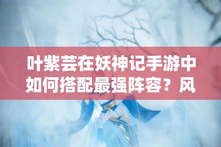 叶紫芸在妖神记手游中如何搭配最强阵容？风雪系妖灵师全攻略揭秘！