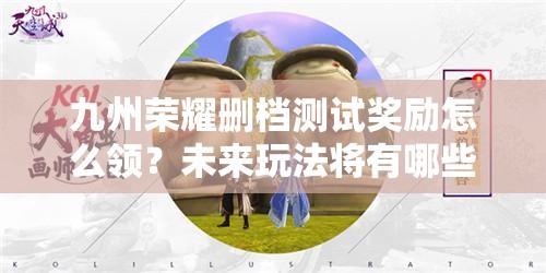 九州荣耀删档测试奖励怎么领？未来玩法将有哪些革命性变化？