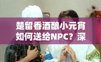 楚留香酒酿小元宵如何送给NPC？深度解析赠送楚留香与胡铁花的绝妙攻略