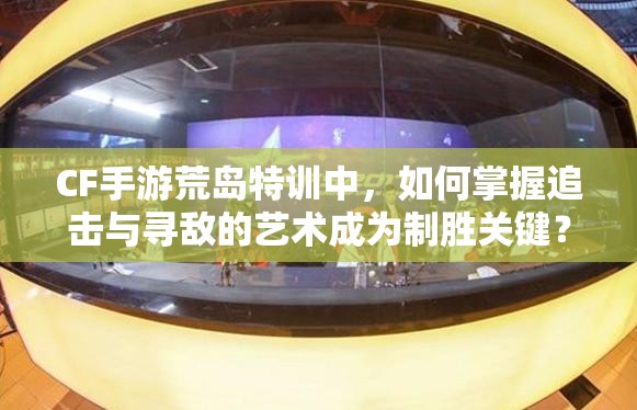 CF手游荒岛特训中，如何掌握追击与寻敌的艺术成为制胜关键？